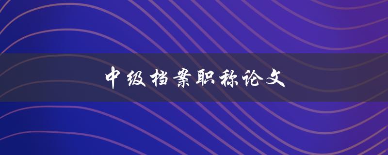 中级档案职称论文(如何写出优秀的论文)