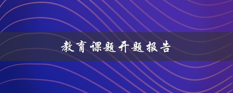 教育课题开题报告(如何编写一个成功的开题报告)