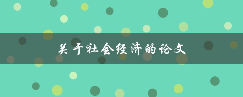 关于社会经济的论文(如何分析和解读当代社会经济问题)