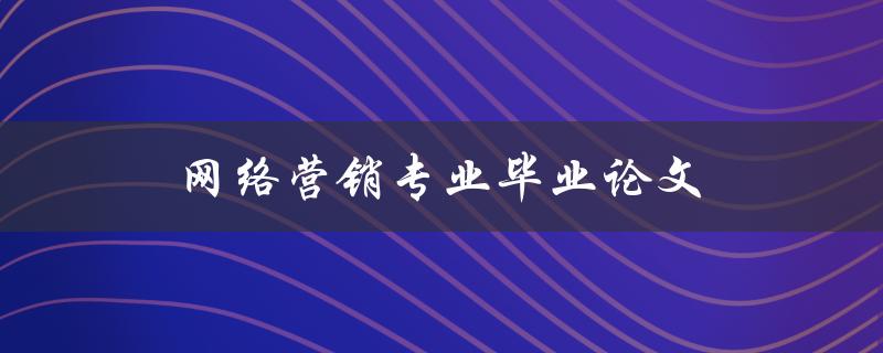 网络营销专业毕业论文(如何选择合适的研究题目)