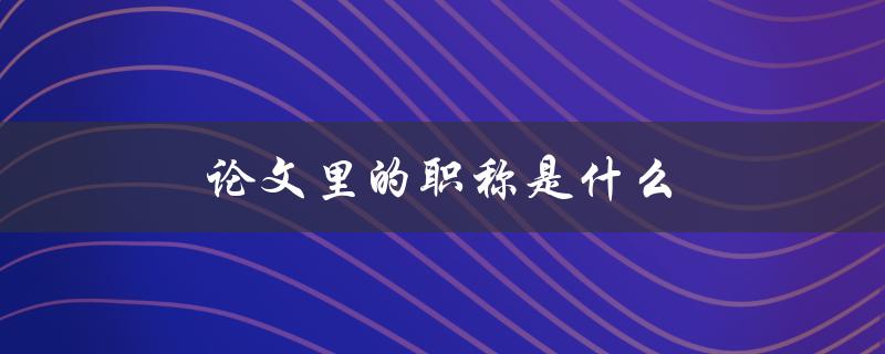 论文里的职称是什么(如何正确使用学术称谓)