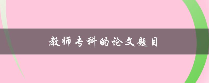 教师专科的论文题目(如何选择合适的研究方向)