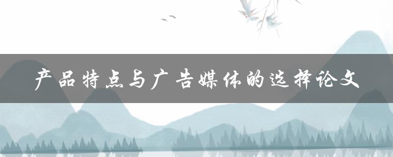 如何根据产品特点选择合适的广告媒体？——以论文形式探讨