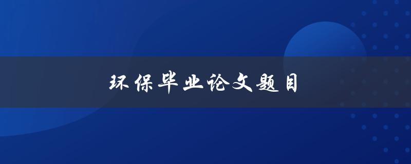 环保毕业论文题目(如何选择与实施一个可持续发展的环保研究课题)