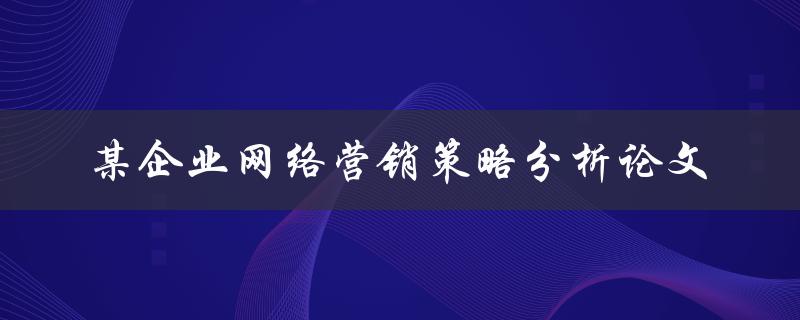 如何分析某企业的网络营销策略？——关于某企业网络营销策略分析的论文