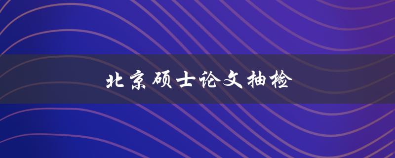 北京硕士论文抽检(如何应对抽检风险)