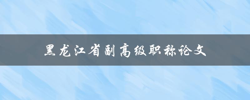 黑龙江省副高级职称论文(如何撰写一篇优秀的论文)