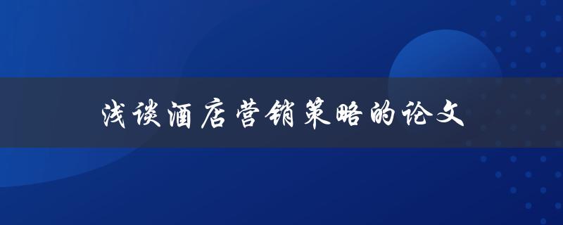 浅谈酒店营销策略的论文(如何制定高效的酒店营销策略)