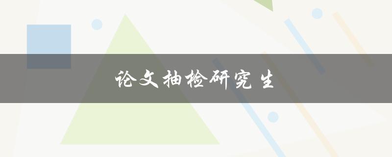 论文抽检研究生(如何应对论文抽检及提高论文质量)