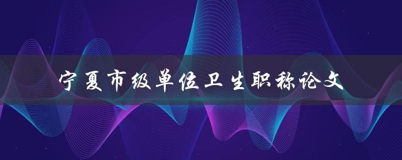 宁夏市级单位卫生职称论文怎样撰写