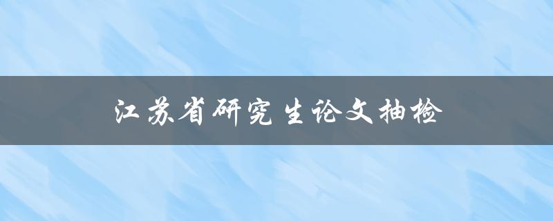 江苏省研究生论文抽检(如何应对抽检的挑战)