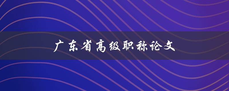 广东省高级职称论文(如何提升论文质量与水平)