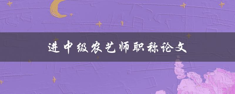 进中级农艺师职称论文(如何写出优秀的论文)