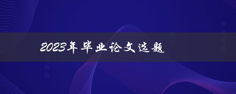 2023年毕业论文选题(如何选择一个切实可行的研究课题)