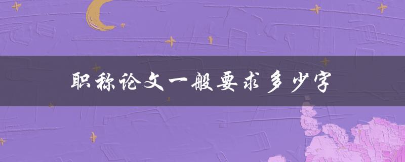 职称论文一般要求多少字(应该达到多少字数才算合格)