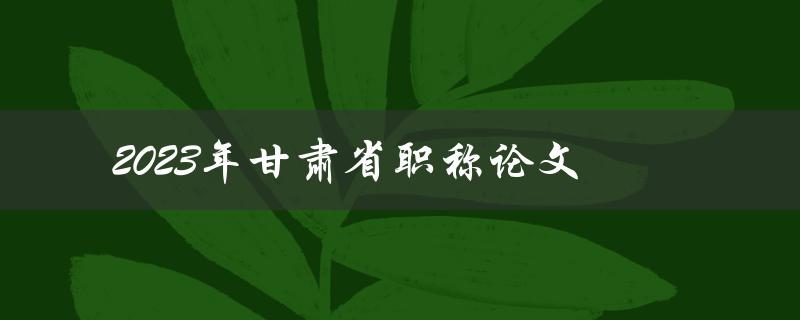 2023年甘肃省职称论文(应该如何准备和撰写)