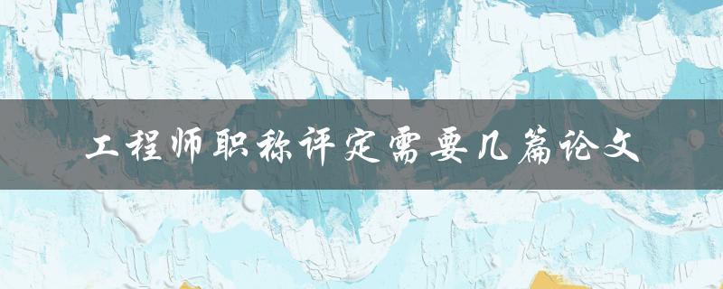 工程师职称评定需要几篇论文 工程师职称评定需要几篇论文