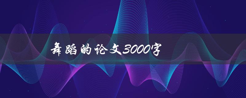 舞蹈的论文3000字(如何撰写高质量的舞蹈论文)