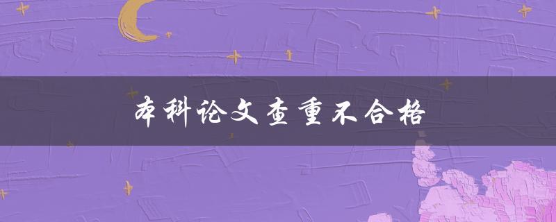 本科论文查重不合格(如何提高查重通过率)