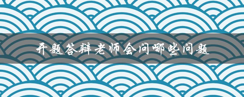 开题答辩老师会问哪些问题 开题答辩老师会问哪些问题