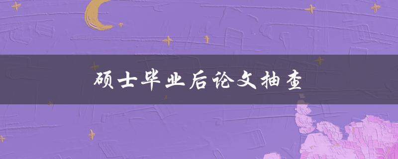 硕士毕业后论文抽查(如何应对和避免被抽查)