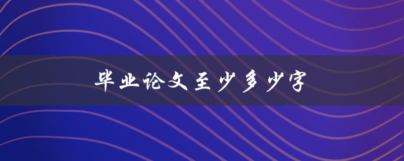 毕业论文至少多少字(怎样确定合适的字数要求)