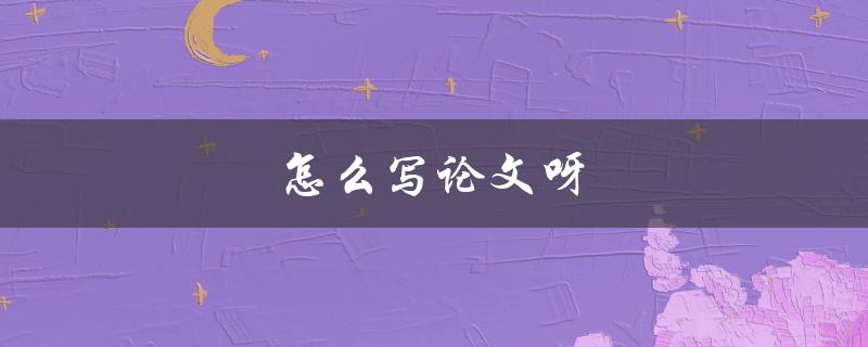 怎么写论文呀(有哪些写作技巧和步骤)