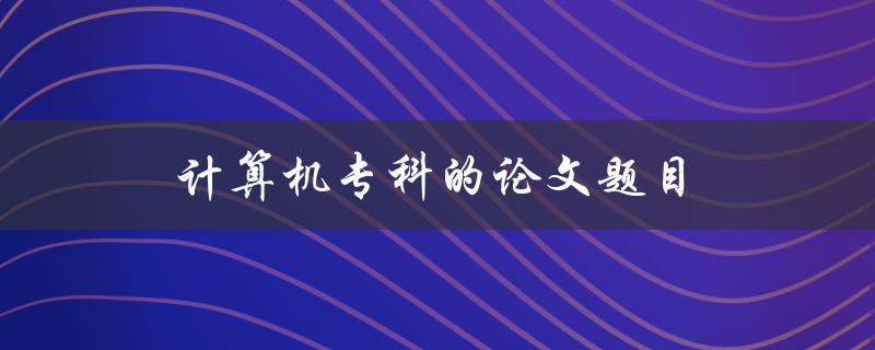 计算机专科的论文题目(如何选择合适的研究方向)