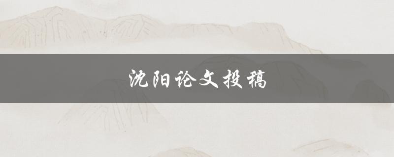 沈阳论文投稿(如何选择合适的期刊投稿)