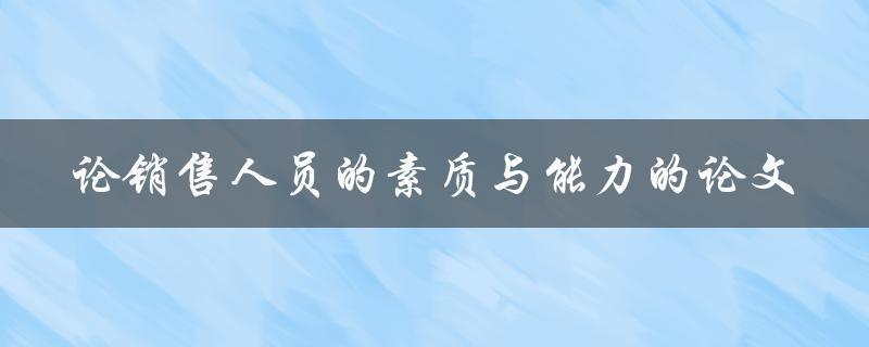 销售人员的素质与能力如何影响销售业绩？——以论文为例探讨