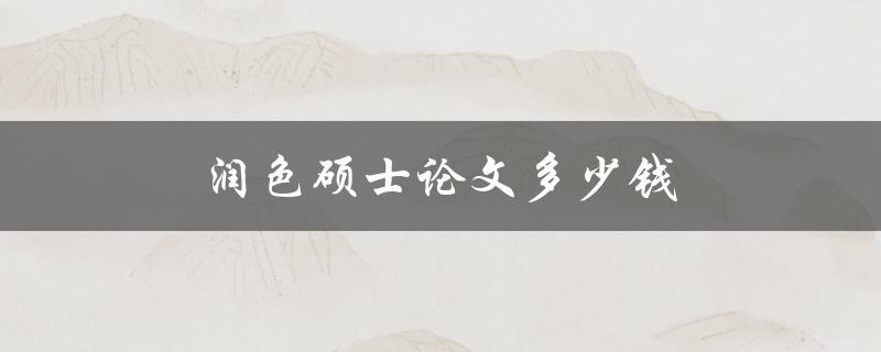 润色硕士论文多少钱(市场行情分析与价格比较)