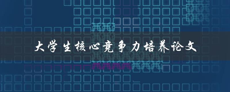 如何培养大学生的核心竞争力？——探讨大学生核心竞争力培养论文