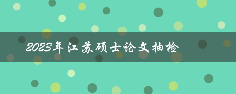 2023年江苏硕士论文抽检哪些方面需要注意