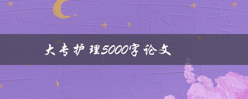 大专护理5000字论文(如何撰写高质量的论文)