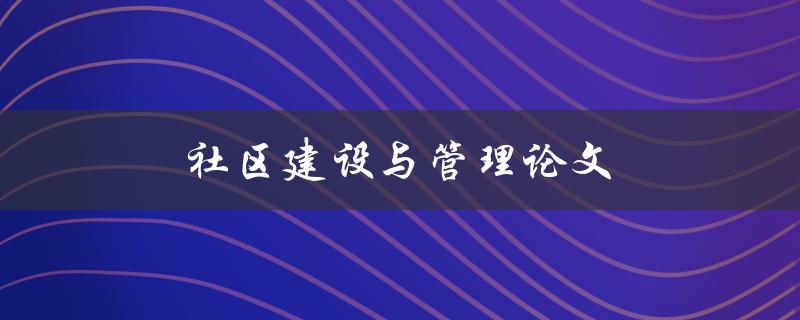 社区建设与管理论文(如何提高社区发展的效率与质量)