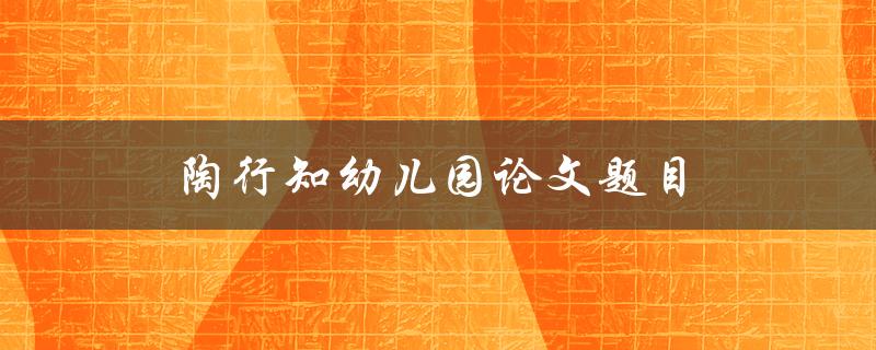 陶行知幼儿园论文题目(如何培养幼儿的创造力和想象力)