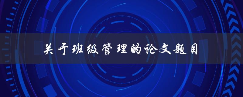 关于班级管理的论文题目(如何有效提升班级管理水平)