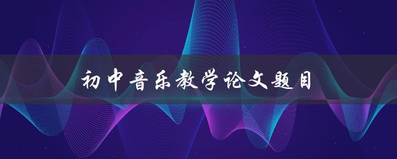 初中音乐教学论文题目(如何提高初中学生的音乐素养)