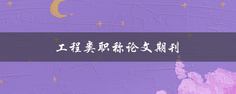 工程类职称论文期刊(如何选择合适的发表期刊)