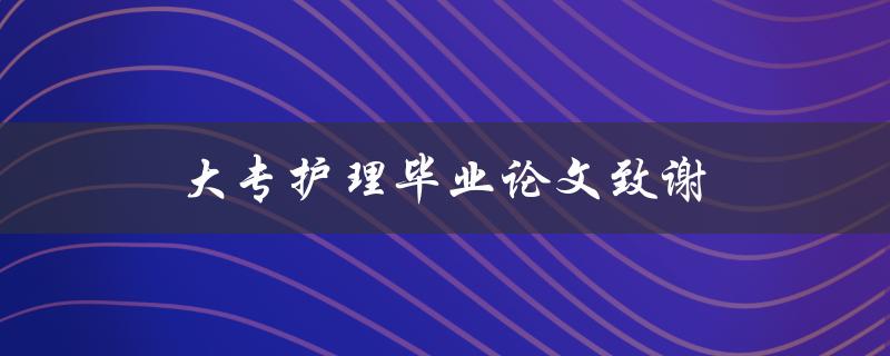 大专护理毕业论文致谢(如何写出感人至深的致谢词)