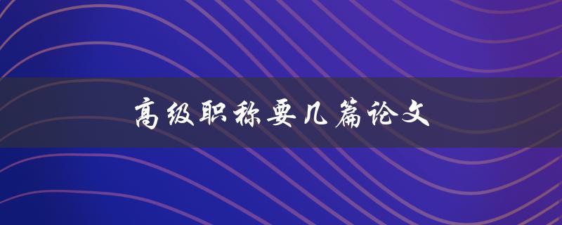 高级职称要几篇论文(需要准备多少篇才能申请高级职称)