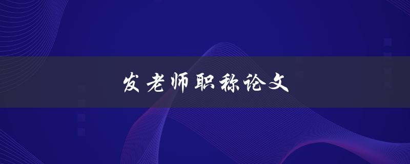 发老师职称论文(如何写出一篇令评委满意的职称论文)