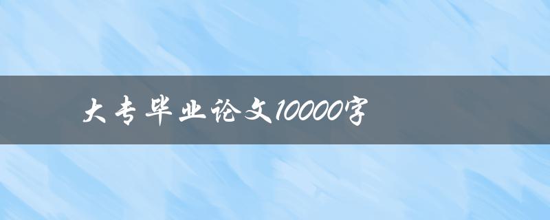 大专毕业论文10000字(如何高效撰写并顺利完成)