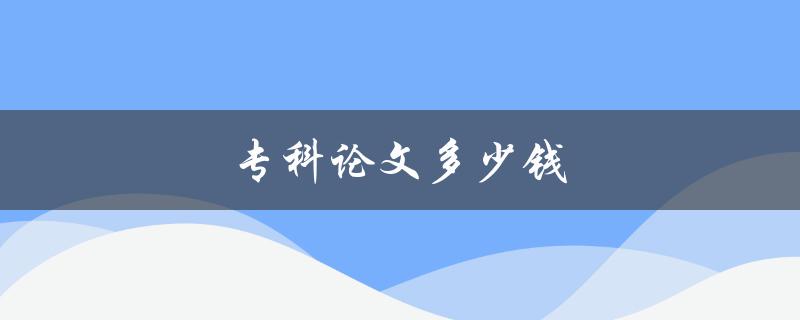 专科论文多少钱(如何合理定价与选择)