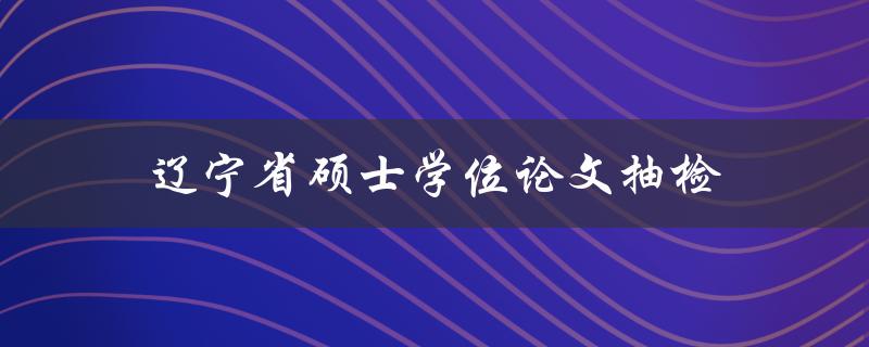 辽宁省硕士学位论文抽检(如何应对抽检要求并确保论文质量)