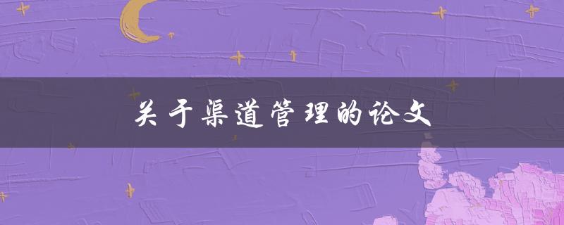 关于渠道管理的论文(如何优化渠道布局和运营策略)