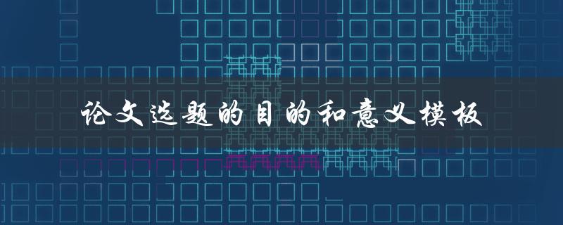 如何确定论文选题的目的和意义？——论文选题的目的和意义模板