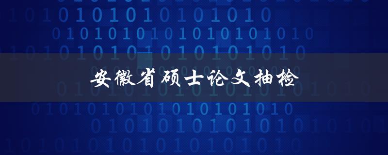 安徽省硕士论文抽检(有哪些抽检的具体内容和要求)