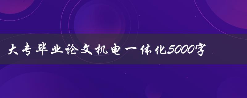 大专毕业论文机电一体化5000字(如何写好结构和内容)