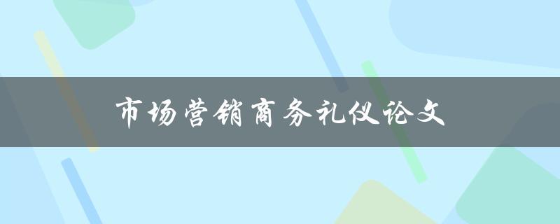 市场营销商务礼仪论文(如何提升商务礼仪在市场营销中的重要性)